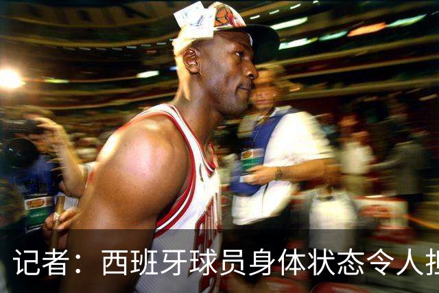 记者：西班牙球员身体状态令人担忧，若不能战胜沙特将面临大麻烦